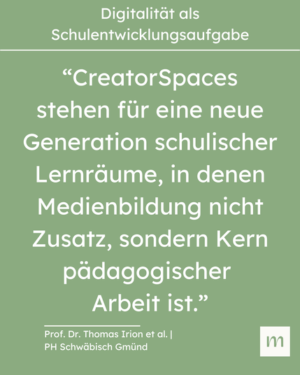 “CreatorSpaces stehen für eine neue Generation schulischer Lernräume, in denen Medienbildung nicht Zusatz, sondern Kern pädagogischer 
Arbeit ist.” (Zitat Prof. Dr. Thomas Irion et al. | PH Schwäbisch Gmünd)