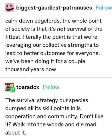 biggest-gaudiest-patronuses Follow
calm down edgelords, the whole point
of society is that it’s not survival of the
fittest. literally the point is that we're
leveraging our collective strengths to
lead to better outcomes for everyone.
we've been doing it for a couple
thousand years now

 tparadox Follow

The survival strategy our species
dumped all its skill points in is
cooperation and community. Don’t like
it? Walk into the woods and die mad
about it.