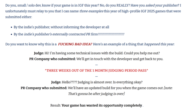 Do you, small / solo dev, know if your game is in IGF this year? No, do you REALLY? Have you asked your publisher? I unfortunately must relay to you that I can name three examples this year of high-profile IGF 2025 games that were submitted either:

    By the indie’s publisher, without informing the developer at all
    By the indie’s publisher’s externally contracted PR firm!!!!!!!!!!!!!!!!!!!!!!!!

Do you want to know why this is a FUCKING BAD IDEA? Here’s an example of a thing that happened this year:

Judge: Hi! I’m having some technical issues with the build. Could you help me out?
PR Company who submitted: We’ll get in touch with the developer and get back to you.
—
*THREE WEEKS OUT OF THE 1 MONTH JUDGING PERIOD PASS*
—
Judge: Hello????? Judging is almost over. Is everything okay?
PR Company who submitted: We’ll have an updated build for you when the game comes out [note: That’s gonna be after judging is over]

Result: Your game has wasted its opportunity completely.