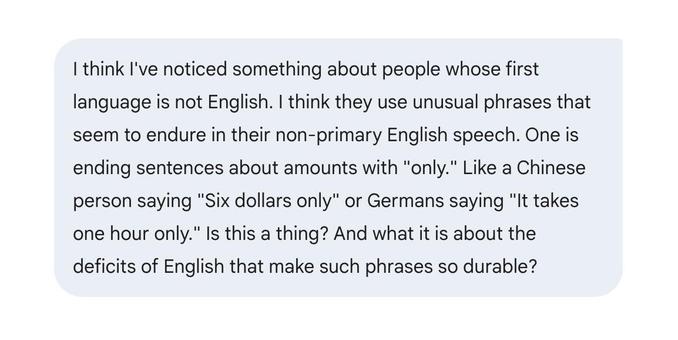 I think I've noticed something about people whose first language is not English. I think they use unusual phrases that seem to endure in their non-primary English speech. One is ending sentences about amounts with "only." Like a Chinese person saying "Six dollars only" or Germans saying "It takes one hour only." Is this a thing? And what it is about the deficits of English that make such phrases so durable?