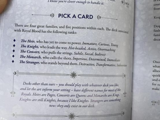 section from royal blood tarot ttrpg book explaining the court card system. a fifth court card is added, the Stranger. 

PICK A CARD
There are four great families, and five positions within each.
The Heir, who has yet to come to power. Immature, Curious, Young 
The Knight, who leads the way. Hot-headed, Active, Overreaching 
The Consort, who pulls the strings. Subtle, Social, Indirect
The Monarch, who calls the shots. Imperious, Determined, Immediate
The Stranger, who stands beyond them. Destructive, Transformative, Subversive 

in-universe author's note:
Decks other than ours - you should play with whatever deck you like
and let the art inform your setting — have different names for most of the Royals. Heirs are Pages, Consorts are Queens and Monarchs are Kings 
Knights are still Knights, because I like Knights. 
Strangers are something new: they only exist in our deck.