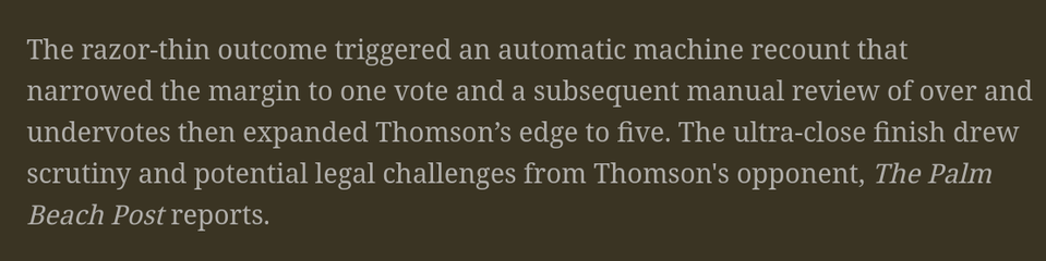 The razor-thin outcome triggered an automatic machine recount that narrowed the margin to one vote and a subsequent manual review of over and undervotes then expanded Thomson’s edge to five. The ultra-close finish drew scrutiny and potential legal challenges from Thomson's opponent, The Palm Beach Post reports.