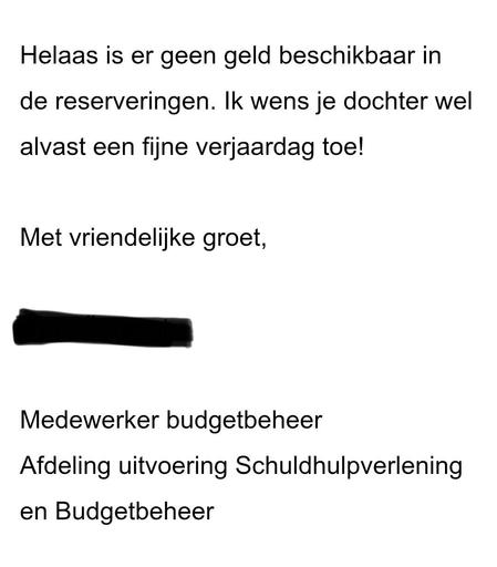 Helaas is er geen geld beschikbaar in de reserveringen. lk wens je dochter wel alvast een fijne verjaardag toe!
Met vriendelike groet,
Medewerker budgetbeheer
Afdeling uitvoering Schuldhulpverlening
en Budgetbeheer