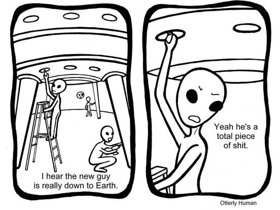 Martian: I hear the new guy at work is really down to earth.
Other Martian: Yeah he's a total piece of shit.