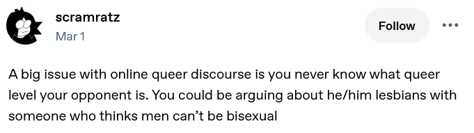 Tumblr post by scramratz: "A big issue with online queer discourse is you never know what queer level your opponent is. You could be arguing about he/him lesbians with someone who thinks men can’t be bisexual"