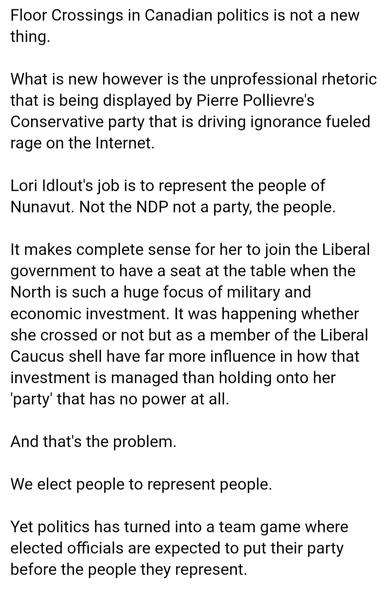 Floor Crossings in Canadian politics is not a new
thing.
What is new however is the unprofessional rhetoric
that is being displayed by Pierre Pollievre's
Conservative party that is driving ignorance fueled
rage on the Internet.
Lori ldlout's job is to represent the people of
Nunavut. Not the NDP not a party, the people.
It makes complete sense for her to join the Liberal
government to have a seat at the table when the
North is such a huge focus of military and
economic investment. It was happening whether
she crossed or not but as a member of the Liberal
Caucus shell have far more influence in how that
investment is managed than holding onto her
party' that has no power at all.
And that's the problem.
We elect people to represent people.
Yet politics has turned into a team game where
elected officials are expected to put their party
before the people they represent.