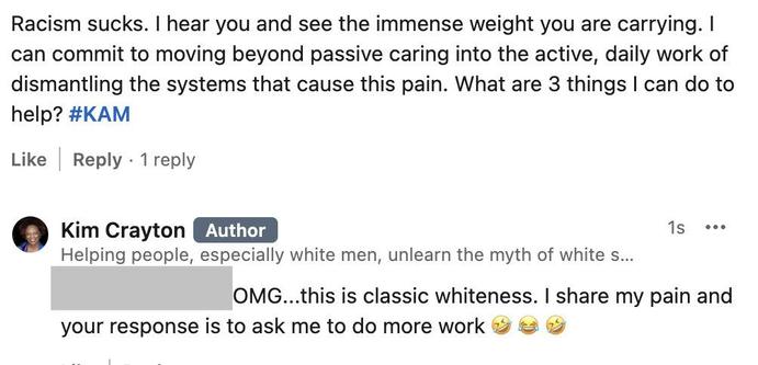 Them: Racism sucks. I hear you and see the immense weight you are carrying. I can commit to moving beyond passive caring into the active, daily work of dismantling the systems that cause this pain. What are 3 things I can do to help? #KAM

Kim: OMG...this is classic whiteness. I share my pain and your response is to ask me to do more work 🤣 😂 🤣
