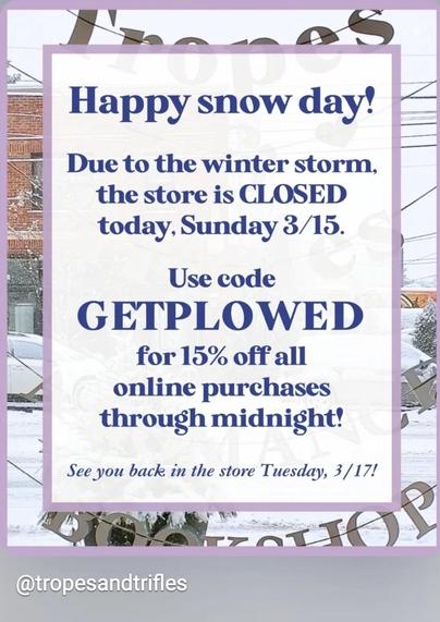 A colorful marketing image from Tropes and Trifles. It says “Happy snow day!
Due to the winter storm, the store is CLOSED today, Sunday 3/15.
Use code
GETPLOWED
for 15% off all online purchases
through midnight!
See you back in the store Tuesday, 3/17!”
