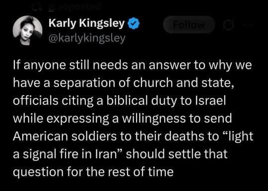 6\ el S \-1 @karlykingsley If anyone still needs an answer to why we have a separation of church and state, officials citing a biblical duty to Israel while expressing a willingness to send American soldiers to their deaths to “light a signal fire in Iran” should settle that question for the rest of time