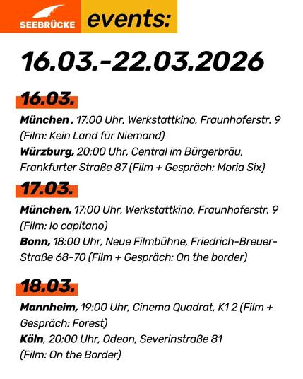 16.03.-22.03.2026

16.03. 
München , 17:00 Uhr, Werkstattkino, Fraunhoferstr. 9 (Film: Kein Land für Niemand)
Würzburg, 20:00 Uhr, Central im Bürgerbräu, Frankfurter Straße 87 (Film + Gespräch: Moria Six)
17.03. 
München, 17:00 Uhr, Werkstattkino, Fraunhoferstr. 9 (Film: Io capitano)
Bonn, 18:00 Uhr, Neue Filmbühne, Friedrich-Breuer-Straße 68-70 (Film + Gespräch: On the border)

18.03. 
Mannheim, 19:00 Uhr, Cinema Quadrat, K1 2 (Film + Gespräch: Forest)
Köln, 20:00 Uhr, Odeon, Severinstraße 81 
(Film: On the Border)