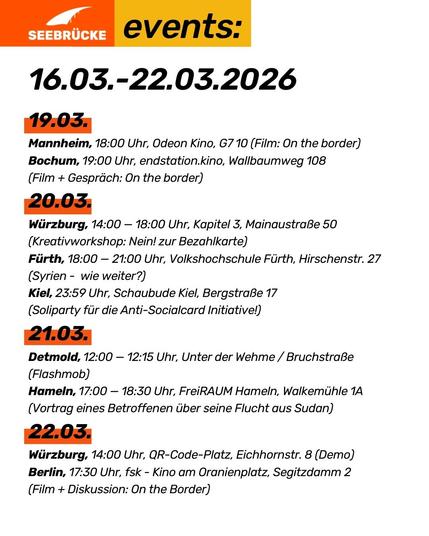 16.03.-22.03.2026

19.03. 
Mannheim, 18:00 Uhr, Odeon Kino, G7 10 (Film: On the border)
Bochum, 19:00 Uhr, endstation.kino, Wallbaumweg 108
(Film + Gespräch: On the border)
20.03. 
Würzburg, 14:00 — 18:00 Uhr, Kapitel 3, Mainaustraße 50
(Kreativworkshop: Nein! zur Bezahlkarte)
Fürth, 18:00 — 21:00 Uhr, Volkshochschule Fürth, Hirschenstr. 27 (Syrien -  wie weiter?)
Kiel, 23:59 Uhr, Schaubude Kiel, Bergstraße 17
(Soliparty für die Anti-Socialcard Initiative!)
21.03. 
Detmold, 12:00 — 12:15 Uhr, Unter der Wehme / Bruchstraße
(Flashmob)
Hameln, 17:00 — 18:30 Uhr, FreiRAUM Hameln, Walkemühle 1A (Vortrag eines Betroffenen über seine Flucht aus Sudan)
22.03.
Würzburg, 14:00 Uhr, QR-Code-Platz, Eichhornstr. 8 (Demo)
Berlin, 17:30 Uhr, fsk - Kino am Oranienplatz, Segitzdamm 2
(Film + Diskussion: On the Border)