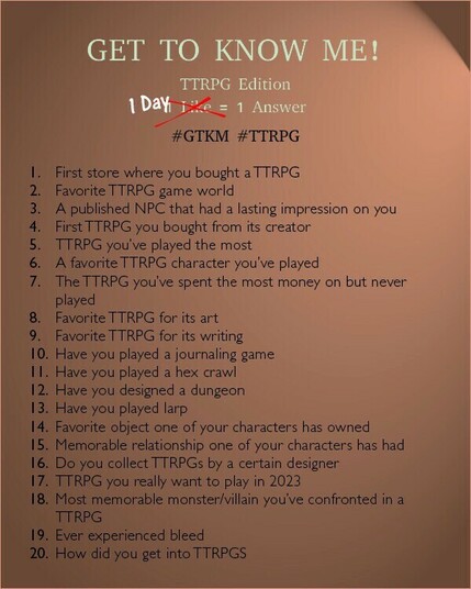 GET TO KNOW ME! TTRPG Edition 1 like/day = 1 Answer #GTKM #TTRPG I. First store where you bought a TTRPG 2. Favorite TTRPG game world 3. A published NPC that had a lasting impression on you 4. First TTRPG you bought from its creator 5. TTRPG you've played the most 6. A favorite TTRPG character you've played 7. The TTRPG you've spent the most money on but never played 8. Favorite TTRPG for its art 9. Favorite TTRPG for its writing 10. Have you played a journaling game 11. Have you played a hex crawl 12. Have you designed a dungeon 13. Have you played larp 14. Favorite object one of your characters has owned 15. Memorable relationship one of your characters has had 16. Do you collect TTRPGs by a certain designer 17. TTRPG you really want to play in 2023 18. Most memorable monster/villain you've confronted in a TTRPG 19. Ever experienced bleed 20. How did you get into TTRPGS