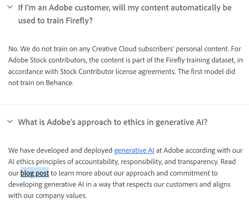 Q: If 'm an Adobe customer, will my content automatically be used to train Firefly?

A: No. We do not train on any Creative Cloud subscribers’ personal content. For

Adobe Stock contributors, the content is part of the Firefly training dataset, in

accordance with Stock Contributor license agreements. The first model did

not train on Behance.

~ What s Adobe's approach to ethics in generative Al?

We have developed and deployed generative Al at Adobe according with our

Alethics principles of accountability, responsibility, and transparency. Read

our blog post to learn more about our approach and commitment to

developing generative Alin a way that respects our customers and aligns

with our company values. 