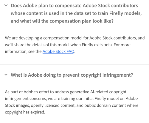 Q: Does Adobe plan to compensate Adobe Stock contributors whose content is used in the data set to train Firefly models, and what will the compensation plan look like?

A: We are developing a compensation model for Adobe Stock contributors, and we'll share the details of this model when Firefly exits beta. For more information, see the Adobe Stock FAQ.

Q: What is Adobe doing to prevent copyright infringement?

A: As part of Adobe's effort to address generative Al-related copyright infringement concerns, we are training our initial Firefly model on Adobe Stock images, openly licensed content, and public domain content where copyright has expired. 