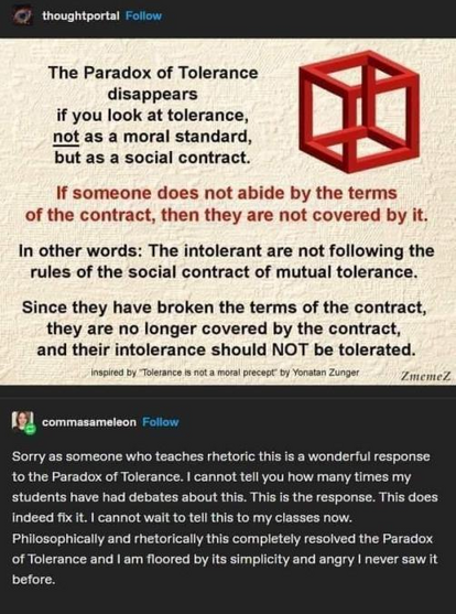 The Paradox of Tolerance disappears if you look at tolerance, not as a moral standard, but as a social contract. 

If someone does not abide by the terms of the contract, then they are not covered by it. In other words: The intolerant are not following the rules of the social contract of mutual tolerance. Since they have broken the terms of the contract, they are no longer covered by the contract, and their intolerance should NOT be tolerated. 

Inspired by "Tolerance is not a moral precept” by Yoratan Zunger 

commasameleon: Sorry as someone who teaches rhetoric this is a wonderful response to the Paradox of Tolerance. I cannot tell you how many times my students have had debates about this. This is the response. This does indeed fix it. I cannot wait to tell this to my classes now. Philosophically and rhetorically this completely resolved the Paradox of Tolerance and I am floored by its simplicity and angry I never saw it before. 