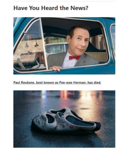 Title: Have You Heard the News?
Photo: Paul Reubens as Pee-wee
Article Title: Paul Reubens, best known as Pee-wee Herman, has died. 
Photo: a bloody Scream / Ghost Face mask on the floor. 