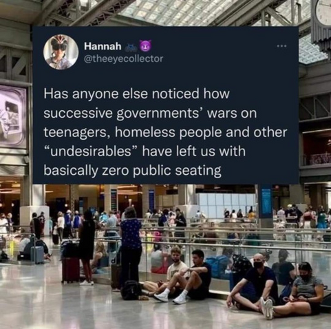 Has anyone else noticed how successive governments’ wars on ‘ teenagers, homeless people and other “undesirables” have left us with basically zero public seating


Notice how removing seating doesn't actually prevent people from sitting? It just makes them uncomfortable and makes public spaces more hostile. It doesn't actually control behavior, unless there's a cop around to harass a homeless person/teen about whatever they're sitting on.