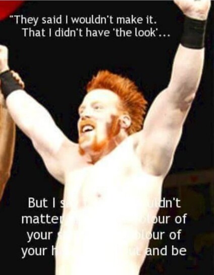 WWE wrestler Sheamus (Stephen Farrelly) with arms raised in triumph.
In this picture he appears as a muscular, extremely pale man with a shock of orange (red) hair and similarly colored dramatic beard and moustache framing his mouth.

Above his head, the text reads:
"They said I wouldn't make it.  That I didn't have 'the look'... "

The text continues across his torso:

"But I showed-- "

Although additional text continues on, the paleness of his torso overpowers the white of the letters so they are unreadable.