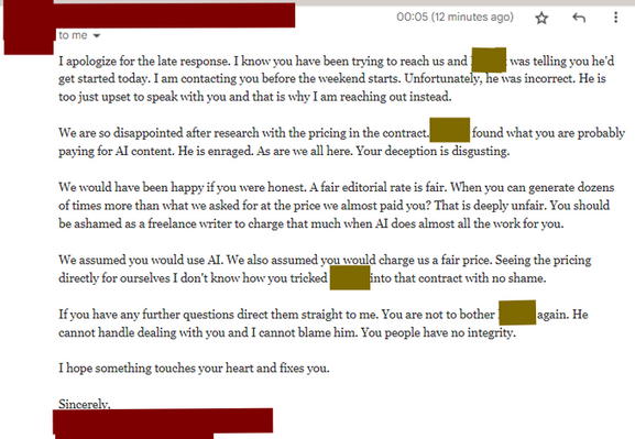 I apologize for the late response. I know you have been trying to reach us and Robert was telling you he'd get started today. I am contacting you before the weekend starts. Unfortunately, he was incorrect. He is too just upset to speak with you and that is why I am reaching out instead.

We are so disappointed after research with the pricing in the contract. Robert found what you are probably paying for AI content. He is enraged. As are we all here. Your deception is disgusting.

We would have been happy if you were honest. A fair editorial rate is fair. When you can generate dozens of times more than what we asked for at the price we almost paid you? That is deeply unfair. You should be ashamed as a freelance writer to charge that much when AI does almost all the work for you.

We assumed you would use AI. We also assumed you would charge us a fair price. Seeing the pricing directly for ourselves I don't know how you tricked Robert into that contract with no shame. 

If you have any f