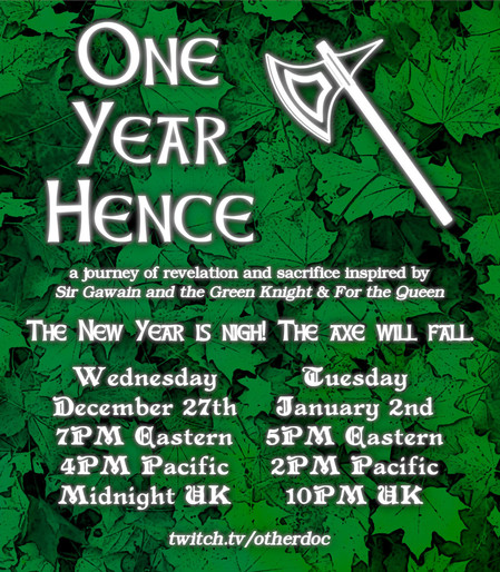 One Year Hence, a journey of revelation and sacrifice inspired by Sir Gawain and the Green Knight & For the Queen; The New Year is nigh! The axe will fall. Wednesday December 27th 7PM Eastern / 4PM Pacific / Midnight UK; Tuesday January 2nd 5PM Eastern / 2PM Pacific / 10PM UK; twitch.tv/otherdoc (white, glowing lettering next to the outline of an axe, also in white, against a backdrop of dark green leaves)