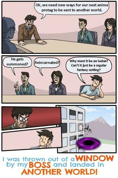 Cartoon meme format.
Boss: Ok, we need new ways for our next anime protag to be sent to another world.
Worker 1: He gets summoned?
Worker 2: Reincarnated?
Worker 3, a casual guy: Why must it be an isekai? Can't it just be a regular fantasy setting?
The boss makes an angry face. Worker 3 is nonchalant.
A frame of Worker 3 getting hurled out the window, over a dark portal that has been added to the meme format.
Caption: I was thrown out of a window by my boss and landed in another world!