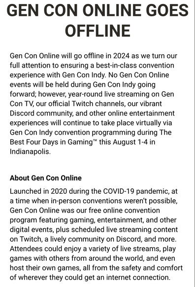 GEN CON ONLINE GOES OFFLINE

Gen Con Online will go offline in 2024 as we turn our full attention to ensuring a best-in-class convention experience with Gen Con Indy. No Gen Con Online events will be held during Gen Con Indy going forward; however, year-round live streaming on Gen Con TV, our official Twitch channels, our vibrant Discord community, and other online entertainment experiences will continue to take place virtually via Gen Con Indy convention programming during The Best Four Days i…