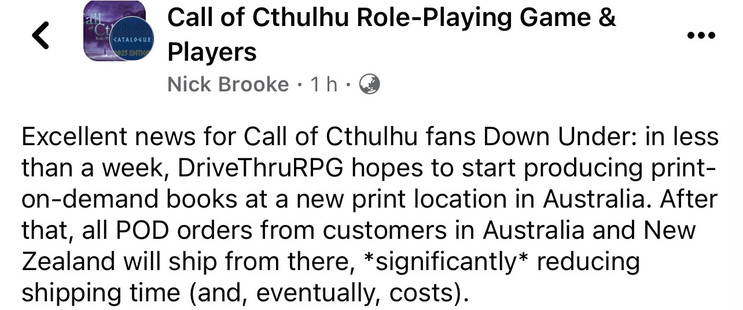 Post from Nick Brooke to the “Call of Cthulhu Role-Playing Game & Players” Facebook group:

“Excellent news for Call of Cthulhu fans Down Under: in less than a week, DriveThruRPG hopes to start producing print-on-demand books at a new print location in Australia. After that, all POD orders from customers in Australia will ship from there, *significantly* reducing shipping time (and, eventually, costs.)”