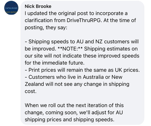 A comment by Nick Brooke on the previous post:

“I updated the original post to incorporate a clarification from DriveThruRPG. At the time of posting, they say:

“Shipping speeds to AU and NZ customers will be improved. **NOTE:** Shipping estimates on our site will not indicate these improved speeds for the immediate future.

“Print prices will remain the same as UK prices.

“Customers who live in Australia or New Zealand will not see any change in shipping cost.

“When we roll out the next ite…