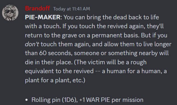 A Discord screenshot of a FIST RPG Trait:

PIE-MAKER: You can bring the dead back to life with a touch. If you touch the revived again, they'll return to the grave on a permanent basis. But if you don't touch them again, and allow them to live longer than 60 seconds, someone or something nearby will die in their place. (The victim will be a rough equivalent to the revived -- a human for a human, a plant for a plant, etc.)

Rolling pin (1D6), +1 WAR PIE per mission
