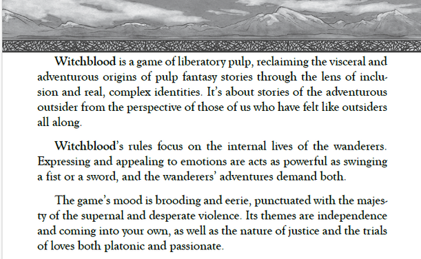 Witchblood is a game of **liberatory pulp**, reclaiming the visceral and
adventurous origins of pulp fantasy stories through the lens of inclusion
and real, complex identities. It’s about stories of the adventurous
outsider from the perspective of those of us who have felt like outsiders
all along.

Witchblood’s rules focus on the internal lives of the wanderers.
Expressing and appealing to emotions are acts as powerful as swinging
a fist or a sword, and the wanderers’ adventures demand both.

The game’s mood is brooding and eerie, punctuated with the majesty
of the supernal and desperate violence. Its themes are independence
and coming into your own, as well as the nature of justice and the trials
of loves both platonic and passionate.