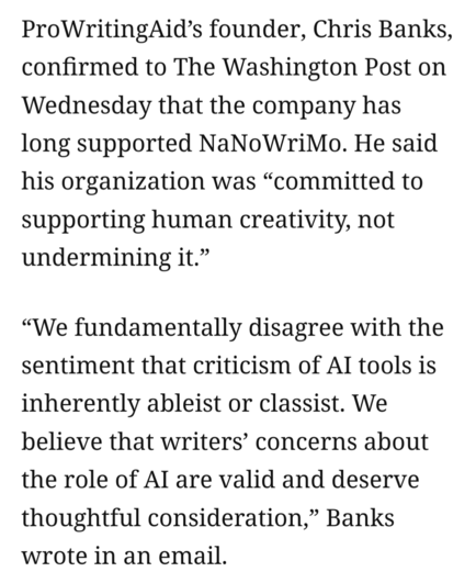 ProWritingAid’s founder, Chris Banks, confirmed to The Washington Post on Wednesday that the company has long supported NaNoWriMo. He said his organization was “committed to supporting human creativity, not undermining it.”

“We fundamentally disagree with the sentiment that criticism of Al tools is inherently ableist or classist. We believe that writers’ concerns about the role of Al are valid and deserve thoughtful consideration,” Banks wrote in an email. 