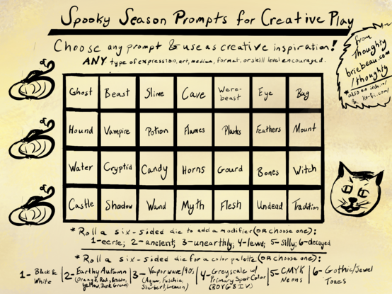 Spooky Season Prompts for Creative Play. 
Choose any prompt & use as creative inspiration!
ANY type of expression, art, medium, format, or skill level encouraged. 

Ghost
Beast
Slime
Cave
Were-beast
Eye
Bug
Hound
Vampire
Potion
Flames
Plants
Feathers
Mount
Water
Cryptid
Candy
Horns
Gourd
Bones
Witch
Castle
Shadow
Wand
Myth
Flesh
Undead
Tradition

Roll a six-sided die to add a modifier (OR Choose one):
1-eerie; 2-ancient; 3-unearthly, 4-lewd; 5- Silly; 6-decayed

*Roll a six-sided die for a color palette (OR choose one):
1- Black & White
2- Earthy Autumns (Orange, red, brown, yellow, dark green) 
3- Vaporwave/90's (Aqua, Fuchsia, Sherbert, Lemon)
4-Greyscale with Primary Spot aoclor (ROYGBIV) 
5-CMYK Neons 
6-Gothic/Jewel Tones

From Thoughty
 briebeau.com /thoughty
Also on itch.io & ko-fi.com