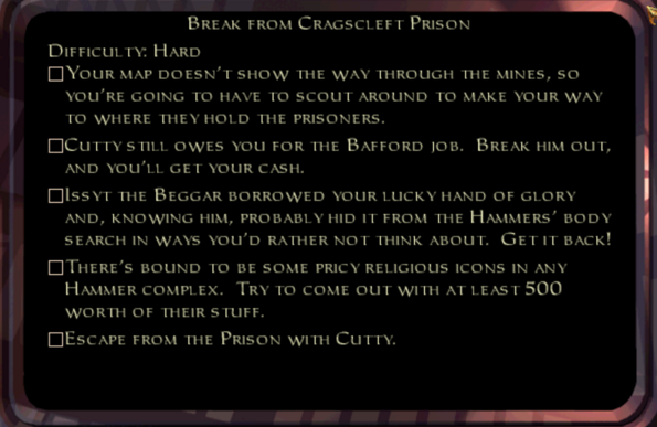 BREAK FROM CRAGSCLEFT PRISON
DIFFICULTY: HARD
YOUR MAP DOESN'T SHOW THE WAY THROUGH THE MINES, so YOU'RE GOING TO HAVE TO SCOUT AROUND TO MAKE YOUR WAY TO WHERE THEY HOLD THE PRISONERS.
CUTTY STILL OWES YOU FOR THE BAFFORD JOB. BREAK HIM OUT, AND YOU'LL GET YOUR CASH.
☐ ISSYT THE BEGGAR BORROWED YOUR LUCKY HAND OF GLORY AND, KNOWING HIM, PROBABLY HID IT FROM THE HAMMERS' BODY SEARCH IN WAYS YOU'D RATHER NOT THINK ABOUT. GET IT BACK!
☐ THERE'S BOUND TO BE SOME PRICY RELIGIOUS ICONS IN ANY HAMMER COMPLEX. TRY TO COME OUT WITH AT LEAST 500 WORTH OF THEIR STUFF.
☐ ESCAPE FROM THE PRISON WITH CUTTY.