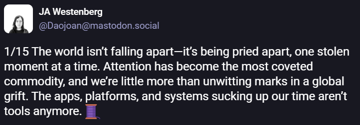 quoting @Daojoan@mastodon.social: "The world isn't falling apart--it's being pried apart, one stolen moment at a time. Attention has become the most coveted commodity, and we're little more than unwitting marks in a global grift. The apps, platforms, and systems sucking up our time aren't tools anymore."