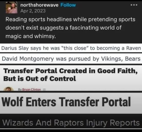 Screenshot of a social media post, followed by headlines:

Reading sports headlines while pretending sports doesn't exist suggests a fascinating world of magic and whimsy.

Darius Slay says he was "this close" to becoming a Raven
David Montgomery was pursued by Vikings, Bears
Transfer Portal Created in Good Faith, But is Out of Control
Wolf Enters Transfer Portal
Wizards And Raptors Injury Reports