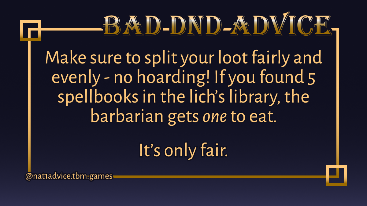 Bad DND Advice
Make sure to split your loot fairly and evenly - no hoarding! If you found 5 spellbooks in the lich’s library, the barbarian gets one to eat.
It’s only fair.
@nat1advice.tbm.games