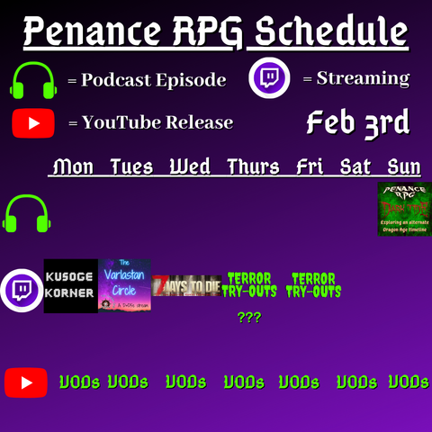 Purple and black background with white and green text reading "Penance RPG Schedule February third"
Green headphones on row 1 are marked as a new podcast episode, a twitch logo as streaming on row 2 and a YouTube logo as YouTube release on row 3.

The lower half has a table with the days Monday to Sunday, with row one being podcast episode, two being twitch and row three being youtube. Underneath are logos for each game. 

Monday - Kusoge Korner and VODs
Tuesday - The Varlastan Circle and VODs
Wednesday - 7 Days To Die and VODs
Thursday - Terror try outs and VODs
Friday - Terror try outs  andVODs
Saturday - VODs
Sunday - Dark Tide podcast episode and VODs
