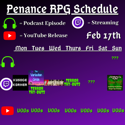 Purple and black background with white and green text reading "Penance RPG Schedule February seventeenth"
Green headphones on row 1 are marked as a new podcast episode, a twitch logo as streaming on row 2 and a YouTube logo as YouTube release on row 3.

The lower half has a table with the days Monday to Sunday, with row one being podcast episode, two being twitch and row three being youtube. Underneath are logos for each game. 

Monday - Kusoge Korner and VODs
Tuesday - The Varlastan Circle, Terror try outs and VODs
Wednesday - 7 Days To Die and VODs
Thursday - Terror try outs and VODs
Friday - Terror try outs  andVODs
Saturday - VODs
Sunday - Question marks for podcast episode, Dark Tide and VODs