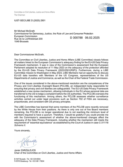 Text of a letter from the Chair of the Committee on Civil Liberties, Justice and Home Affairs in the European Parliament, to the EC Commissioner for Democracy, Justice, the Rule of Law and Consumer Protection.

Main point of the letter:

The EU-US Data Privacy Framework established a new review mechanism, allowing individuals in the EU whose personal data are transferred to the US to lodge a complaint before the US authorities. The PCLOB oversees the functioning of this mechanism. Among others, the PCLOB assesses whether surveillance activities carried out under legal provisions such as Section 702 of FISA are necessary, proportionate, and consistent with US privacy principles. The LIBE Committee has learned that some members of the PCLOB were recently removed by the White House from their positions. As there is only one out of five Board members remaining, the PCLOB is no longer operational due to not reaching the minimum level of members required to have a quorum. Therefore, | would be grateful if you could provide me with the Commission’s assessment of whether the above-mentioned changes affect the adequacy of the Data Privacy Framework, including whether the mechanism still meets the requirement of “essential equivalence” as established by the Court of Justice in case C-311/18 Schrems II.