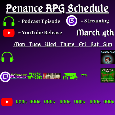 Purple and black background with white and green text reading "Penance RPG Schedule March fourth"
Green headphones on row 1 are marked as a new podcast episode, a twitch logo as streaming on row 2 and a YouTube logo as YouTube release on row 3.

The lower half has a table with the days Monday to Sunday, with row one being podcast episode, two being twitch and row three being youtube. Underneath are logos for each game. 

Monday - Kusoge Korner and VODs
Tuesday - Terror try outs and VODs
Wednesday - 7 Days To Die and VODs
Thursday - Terror try outs, and VODs
Friday - Terror try outs and VODs
Saturday - VODs
Sunday - Ramblecast episode, Dark Tide and VODs
