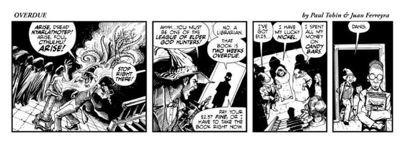 Comic strip of 4 panels. A cultist is summoning a dread entity.

Cultist: Arise, dread Nyarlathotep! Arise, foul Cthulhu! Arise!
Voice from stage right: Stop right there!
Cultist: Ahhh... you must be one of the League of Elder God hunters!
Lady: No. A librarian. That book is two weeks overdue. Pay your $2.37 fine, or I have to take the book right now.
Cultists: I've got $1.23. I have my lucky nickel. I spent all my money on candy bars.
(Librarian leaves with eldritch tome).
Cultist: Dang.