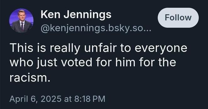 Pic of post from Blue Sky

Ken Jennings Follow @kenjennings.bsky.so.. 

This is really unfair to everyone who just voted for him for the racism. 

April 6, 2025 at 8:18 PM