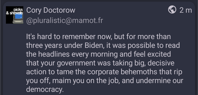 post by Cory Doctorow (@pluralistic@mamot.fr): "It's hard to remember now, but for more than three years under Biden, it was possible to read the headlines every morning and feel excited that your government was taking big, decisive action to tame the corporate behemoths that rip you off, maim you on the job, and undermine our democracy."