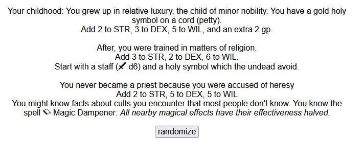 Based on Cairn.

You have 2 HP.

Your childhood: You grew up in relative luxury, the child of minor nobility. You have a gold holy symbol on a cord (petty).
Add 2 to STR, 3 to DEX, 5 to WIL, and an extra 2 gp.

After, you were trained in matters of religion.
Add 3 to STR, 2 to DEX, 6 to WIL.
Start with a staff ( d6) and a holy symbol which the undead avoid.

You never became a priest because you were accused of heresy
Add 2 to STR, 5 to DEX, 5 to WIL
You might know facts about cults you encount…