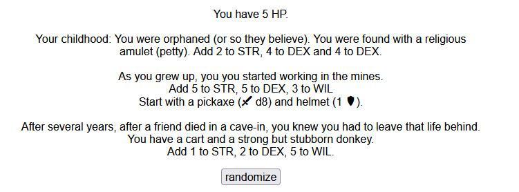 You have 5 HP.

Your childhood: You were orphaned (or so they believe). You were found with a religious amulet (petty). Add 2 to STR, 4 to DEX and 4 to DEX.

As you grew up, you you started working in the mines.
Add 5 to STR, 5 to DEX, 3 to WIL
Start with a pickaxe ( d8) and helmet (1 ).

After several years, after a friend died in a cave-in, you knew you had to leave that life behind.
You have a cart and a strong but stubborn donkey.
Add 1 to STR, 2 to DEX, 5 to WIL. 
