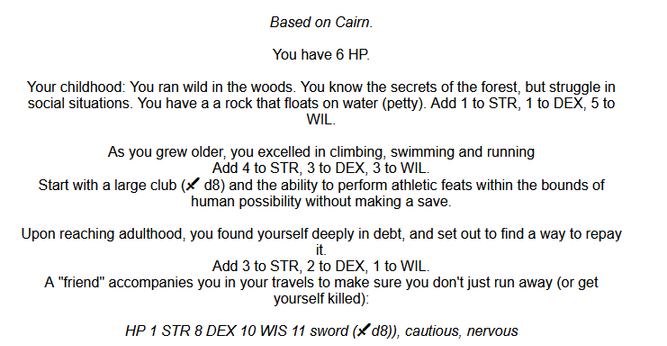 You have 6 HP.

Your childhood: You grew up doing hard but honest work in the fields. You have a roughly carved wooden religious amulet (petty).
Add 3 to STR, 5 to DEX, 5 to WIL.

As you grew older, you learned from the village herbalist.
Add 3 to STR, 3 to DEX, 4 to WIL.
Start with a poisoned sickle ( d6, target is impaired if blood is drawn), 3 uses of a medicine restoring d4 STR, and knowledge of the effects of common herbs.

You left town after you traveled too deep in the woods and found y…