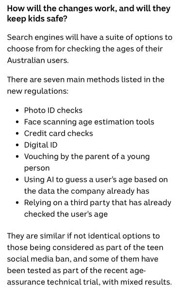 How will the changes work, and will they keep kids safe?

Search engines will have a suite of options to choose from for checking the ages of their Australian users.

There are seven main methods listed in the new regulations:

• Photo ID checks
• Face scanning age estimation tools
• Credit card checks
• Digital ID
• Vouching by the parent of a young person
• Using Al to guess a user's age based on the data the company already has
• Relying on a third party that has already checked the user's a…