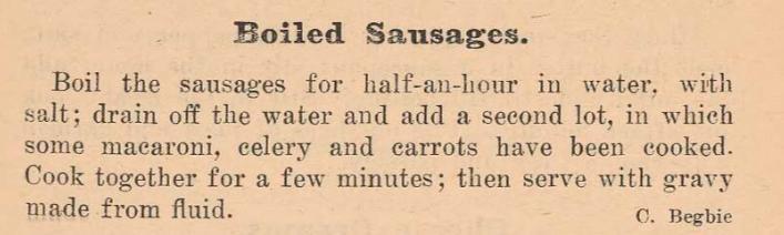 Boiled Sausages.

Boil the sausages for half-an-hour in water, with salt; drain off the water and add a second lot, in which some macaroni, celery and carrots have been cooked. Cook together for a few minutes; then serve with gravy made from fluid.

C. Begbie