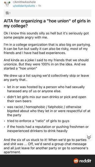 r/AmitheAsshole
u/solidarityslutts • 1h

AITA for organizing a "hoe union" of girls in my college?

Ok I know this sounds silly as hell but it's seriously got some people angry with me.

I'm in a college organization that is also big on partying.

It can be fun but sadly it can also be risky, most of my friends and I have had bad experiences.

And kinda as a joke I said to my friends that we should unionize. But they were 100% in on the idea. And we started a "hoe union"

We drew up a list sayi…