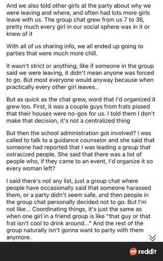 And we also told other girls at the party about why we were leaving and where, and often had lots more girls leave with us. The group chat grew from us 7 to 36, pretty much every girl in our social sphere was in it or knew of it

With all of us sharing info, we all ended up going to parties that were much more chill.

It wasn't strict or anything, like if someone in the group said we were leaving, it didn't mean anyone was forced to go. But most everyone would anyway because when practically ev…